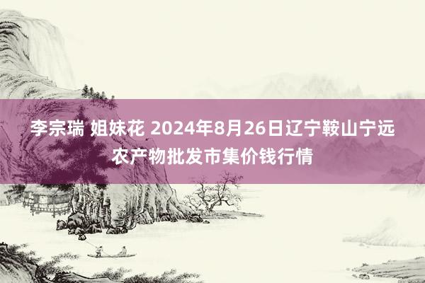 李宗瑞 姐妹花 2024年8月26日辽宁鞍山宁远农产物批发市集价钱行情