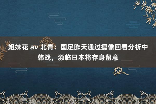 姐妹花 av 北青：国足昨天通过摄像回看分析中韩战，濒临日本将存身留意