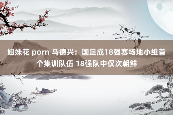 姐妹花 porn 马德兴：国足成18强赛场地小组首个集训队伍 18强队中仅次朝鲜