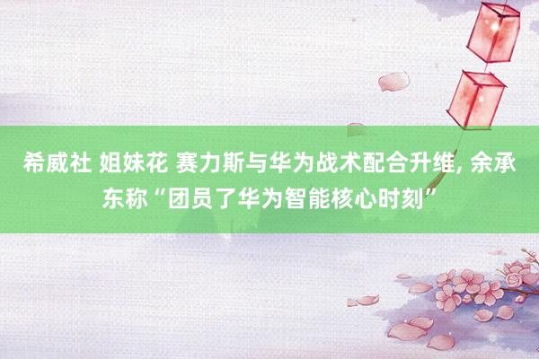 希威社 姐妹花 赛力斯与华为战术配合升维, 余承东称“团员了华为智能核心时刻”