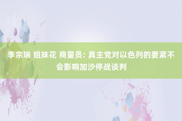 李宗瑞 姐妹花 商量员: 真主党对以色列的要紧不会影响加沙停战谈判