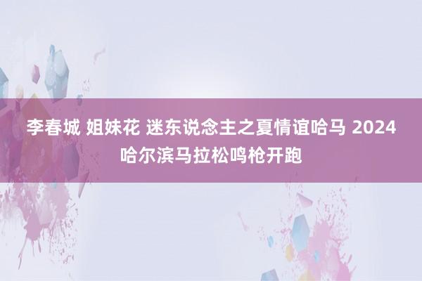 李春城 姐妹花 迷东说念主之夏情谊哈马 2024哈尔滨马拉松鸣枪开跑