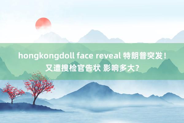 hongkongdoll face reveal 特朗普突发！又遭搜检官告状 影响多大？