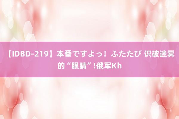 【IDBD-219】本番ですよっ！ふたたび 识破迷雾的“眼睛”!俄军Kh