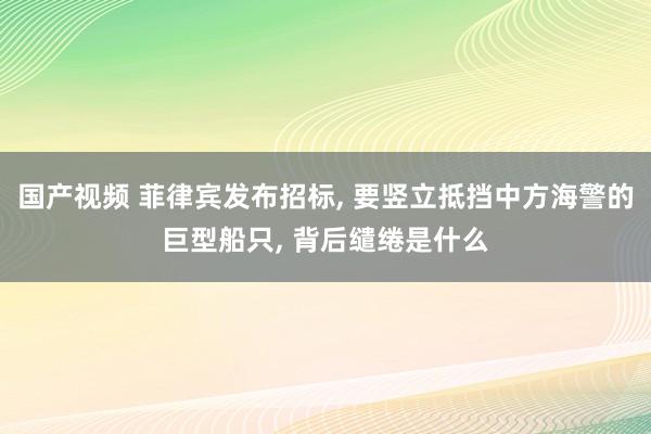 国产视频 菲律宾发布招标, 要竖立抵挡中方海警的巨型船只, 背后缱绻是什么