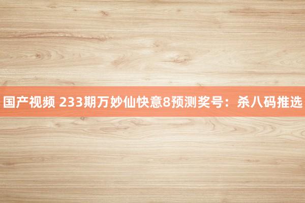 国产视频 233期万妙仙快意8预测奖号：杀八码推选