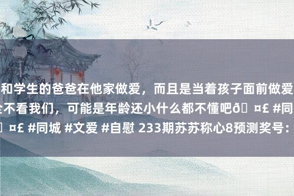 和学生的爸爸在他家做爱，而且是当着孩子面前做爱，太刺激了，孩子完全不看我们，可能是年龄还小什么都不懂