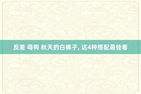 反差 母狗 秋天的白裤子, 这4种搭配最佳看