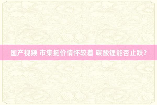 国产视频 市集挺价情怀较着 碳酸锂能否止跌？