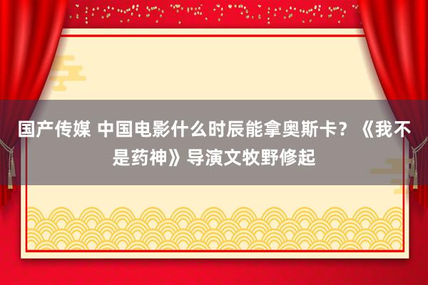 国产传媒 中国电影什么时辰能拿奥斯卡？《我不是药神》导演文牧野修起