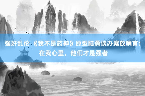 强奸乱伦 《我不是药神》原型陆勇谈办案放哨官： 在我心里，他们才是强者