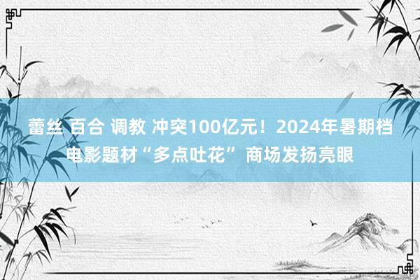 蕾丝 百合 调教 冲突100亿元！2024年暑期档电影题材“多点吐花” 商场发扬亮眼