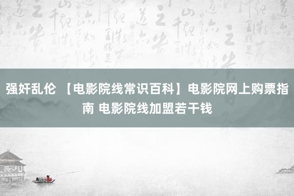 强奸乱伦 【电影院线常识百科】电影院网上购票指南 电影院线加盟若干钱