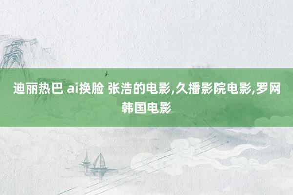 迪丽热巴 ai换脸 张浩的电影,久播影院电影,罗网韩国电影