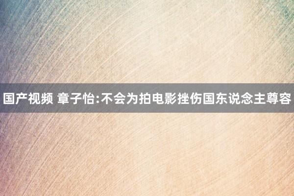 国产视频 章子怡:不会为拍电影挫伤国东说念主尊容