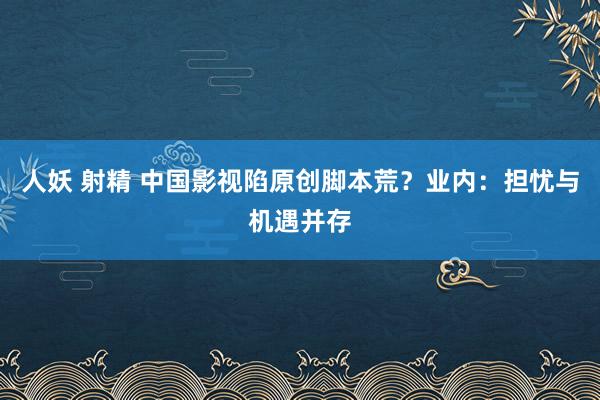 人妖 射精 中国影视陷原创脚本荒？业内：担忧与机遇并存