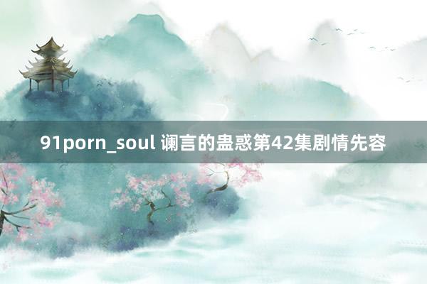 91porn_soul 谰言的蛊惑第42集剧情先容