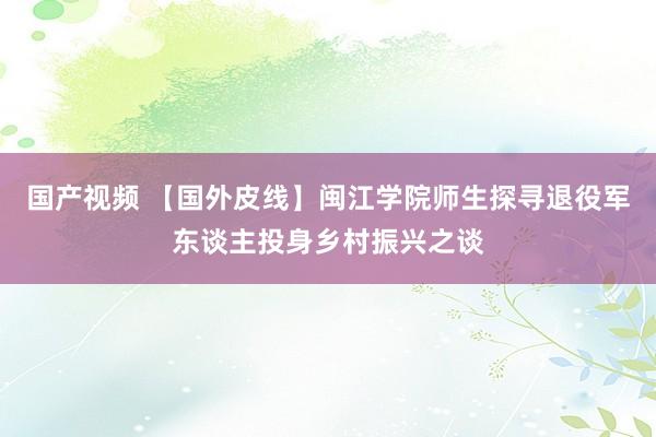 国产视频 【国外皮线】闽江学院师生探寻退役军东谈主投身乡村振兴之谈