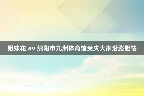 姐妹花 av 绵阳市九洲体育馆受灾大家沿路胆怯