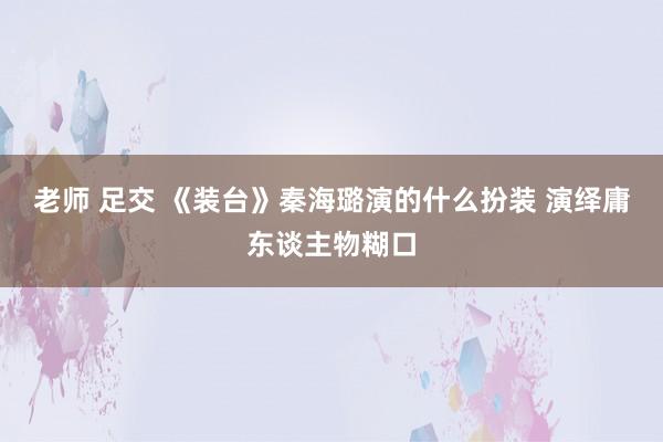 老师 足交 《装台》秦海璐演的什么扮装 演绎庸东谈主物糊口