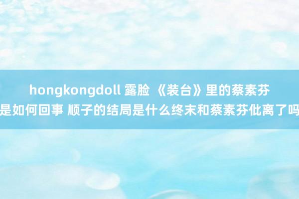 hongkongdoll 露脸 《装台》里的蔡素芬是如何回事 顺子的结局是什么终末和蔡素芬仳离了吗