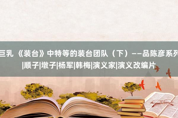 巨乳 《装台》中特等的装台团队（下）——品陈彦系列|顺子|墩子|杨军|韩梅|演义家|演义改编片