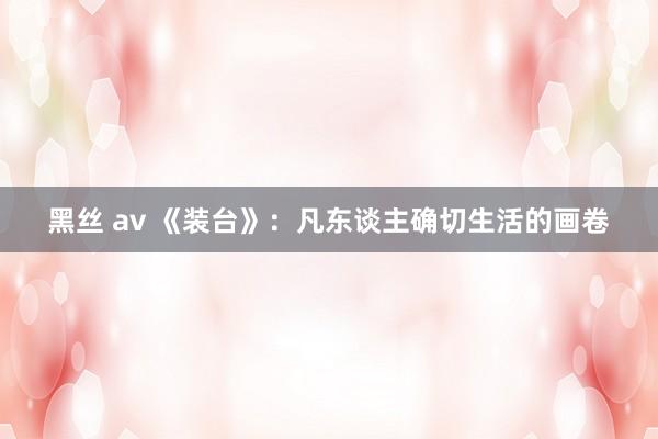 黑丝 av 《装台》：凡东谈主确切生活的画卷