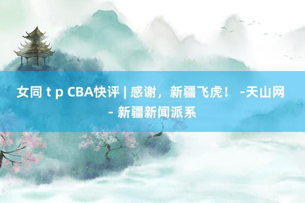 女同 t p CBA快评 | 感谢，新疆飞虎！ -天山网 - 新疆新闻派系