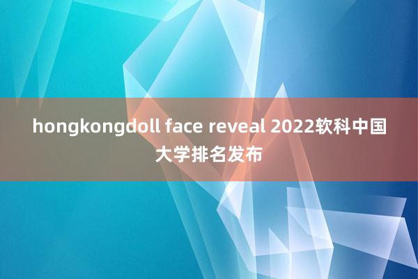 hongkongdoll face reveal 2022软科中国大学排名发布