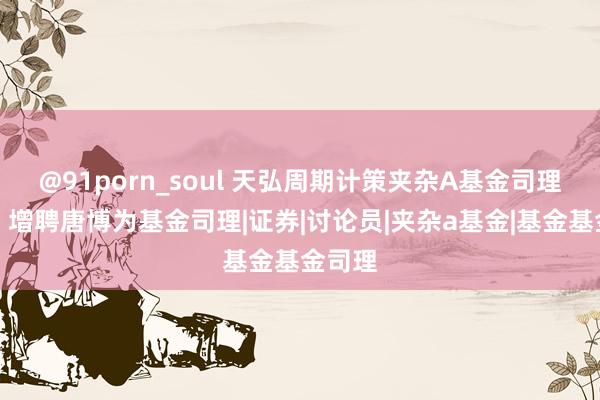 @91porn_soul 天弘周期计策夹杂A基金司理变动：增聘唐博为基金司理|证券|讨论员|夹杂a基