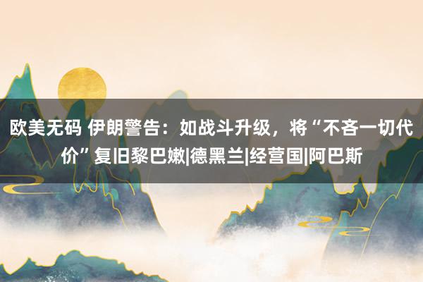 欧美无码 伊朗警告：如战斗升级，将“不吝一切代价”复旧黎巴嫩|德黑兰|经营国|阿巴斯