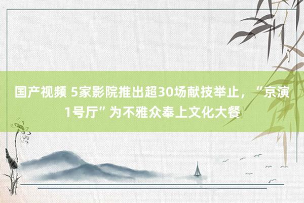 国产视频 5家影院推出超30场献技举止，“京演1号厅”为不雅众奉上文化大餐