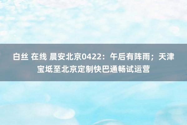 白丝 在线 晨安北京0422：午后有阵雨；天津宝坻至北京定制快巴通畅试运营