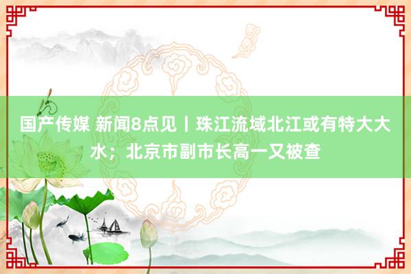 国产传媒 新闻8点见丨珠江流域北江或有特大大水；北京市副市长高一又被查