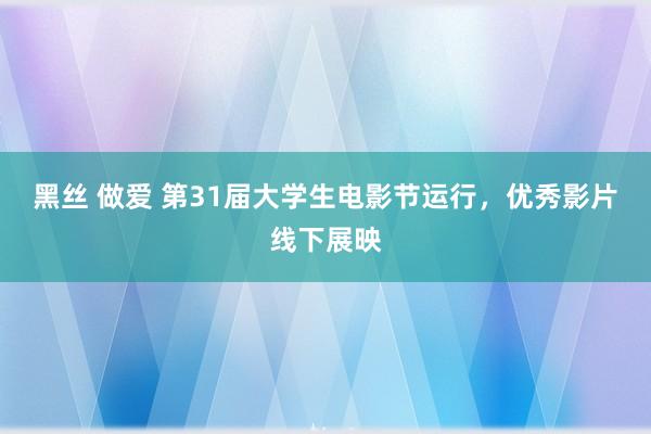 黑丝 做爱 第31届大学生电影节运行，优秀影片线下展映