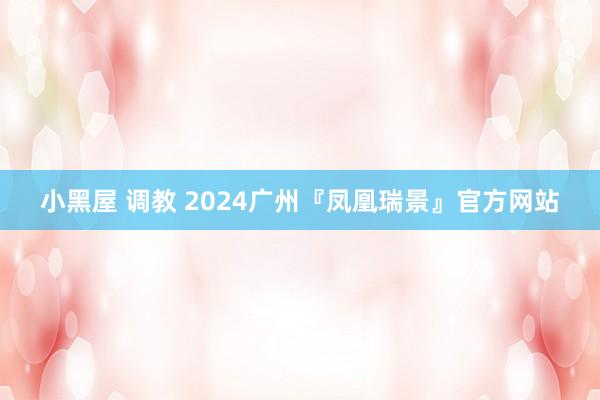 小黑屋 调教 2024广州『凤凰瑞景』官方网站