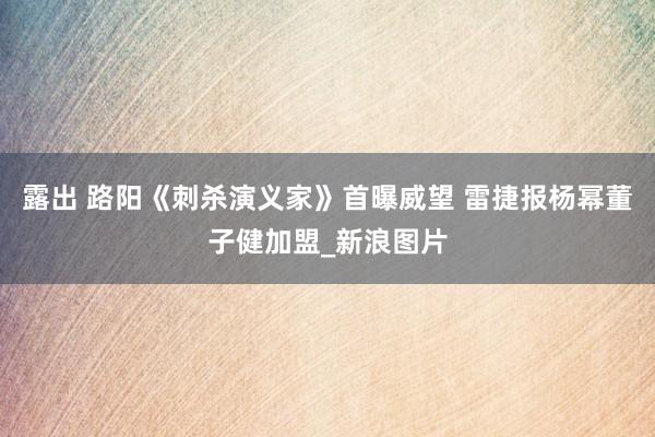 露出 路阳《刺杀演义家》首曝威望 雷捷报杨幂董子健加盟_新浪图片