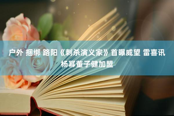 户外 捆绑 路阳《刺杀演义家》首曝威望 雷喜讯杨幂董子健加盟