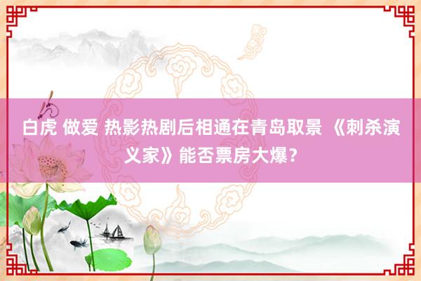 白虎 做爱 热影热剧后相通在青岛取景 《刺杀演义家》能否票房大爆？