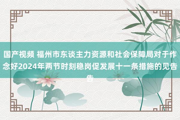 国产视频 福州市东谈主力资源和社会保障局对于作念好2024年两节时刻稳岗促发展十一条措施的见告