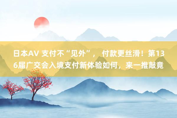 日本AV 支付不“见外”， 付款更丝滑！第136届广交会入境支付新体验如何，来一推敲竟