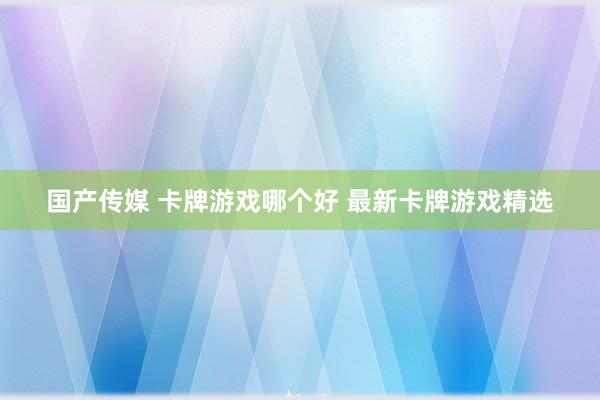 国产传媒 卡牌游戏哪个好 最新卡牌游戏精选